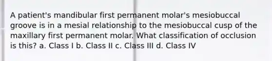 A patient's mandibular first permanent molar's mesiobuccal groove is in a mesial relationship to the mesiobuccal cusp of the maxillary first permanent molar. What classification of occlusion is this? a. Class I b. Class II c. Class III d. Class IV