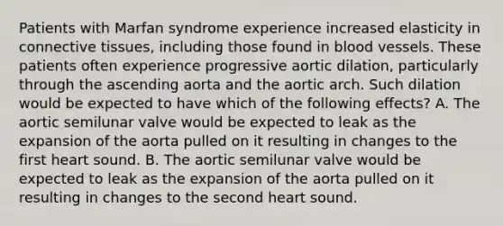 Patients with Marfan syndrome experience increased elasticity in <a href='https://www.questionai.com/knowledge/kYDr0DHyc8-connective-tissue' class='anchor-knowledge'>connective tissue</a>s, including those found in <a href='https://www.questionai.com/knowledge/kZJ3mNKN7P-blood-vessels' class='anchor-knowledge'>blood vessels</a>. These patients often experience progressive aortic dilation, particularly through the ascending aorta and the aortic arch. Such dilation would be expected to have which of the following effects? A. The aortic semilunar valve would be expected to leak as the expansion of the aorta pulled on it resulting in changes to the first heart sound. B. The aortic semilunar valve would be expected to leak as the expansion of the aorta pulled on it resulting in changes to the second heart sound.