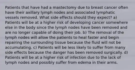 Patients that have had a mastectomy due to breast cancer often have their axillary lymph nodes and associated lymphatic vessels removed. What side effects should they expect? a) Patients will be at a higher risk of developing cancer somewhere else in the body since the lymph nodes have been removed and are no longer capable of doing their job. b) The removal of the lymph nodes will allow the patients to heal faster and begin repairing the surrounding tissue because the fluid will not be accumulating. c) Patients will be less likely to suffer from many side effects because the danger has been removed surgically. d) Patients will be at a higher risk of infection due to the lack of lymph nodes and possibly suffer from edema in their arms.