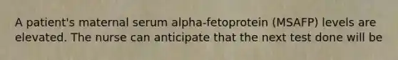 A patient's maternal serum alpha-fetoprotein (MSAFP) levels are elevated. The nurse can anticipate that the next test done will be