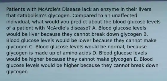 Patients with McArdle's Disease lack an enzyme in their livers that catabolism's glycogen. Compared to an unaffected individual, what would you predict about the blood glucose levels of a patient with McArdle's disease? A. Blood glucose levels would be liver because they cannot break down glycogen B. Blood glucose levels would be lower because they cannot make glycogen C. Blood glucose levels would be normal, because glycogen is made up of amino acids D. Blood glucose levels would be higher because they cannot make glycogen E. Blood glucose levels would be higher because they cannot break down glycogen