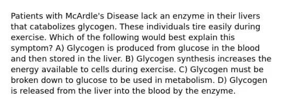 Patients with McArdle's Disease lack an enzyme in their livers that catabolizes glycogen. These individuals tire easily during exercise. Which of the following would best explain this symptom? A) Glycogen is produced from glucose in the blood and then stored in the liver. B) Glycogen synthesis increases the energy available to cells during exercise. C) Glycogen must be broken down to glucose to be used in metabolism. D) Glycogen is released from the liver into the blood by the enzyme.