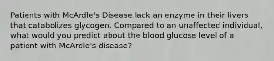 Patients with McArdle's Disease lack an enzyme in their livers that catabolizes glycogen. Compared to an unaffected individual, what would you predict about the blood glucose level of a patient with McArdle's disease?