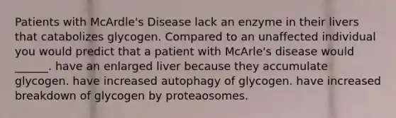 Patients with McArdle's Disease lack an enzyme in their livers that catabolizes glycogen. Compared to an unaffected individual you would predict that a patient with McArle's disease would ______. have an enlarged liver because they accumulate glycogen. have increased autophagy of glycogen. have increased breakdown of glycogen by proteaosomes.