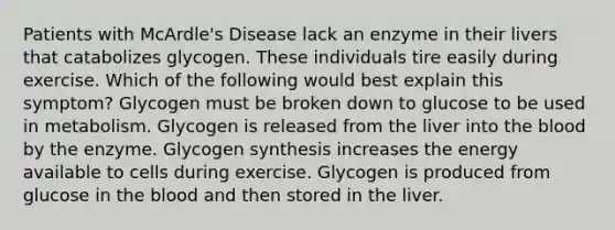 Patients with McArdle's Disease lack an enzyme in their livers that catabolizes glycogen. These individuals tire easily during exercise. Which of the following would best explain this symptom? Glycogen must be broken down to glucose to be used in metabolism. Glycogen is released from the liver into the blood by the enzyme. Glycogen synthesis increases the energy available to cells during exercise. Glycogen is produced from glucose in the blood and then stored in the liver.