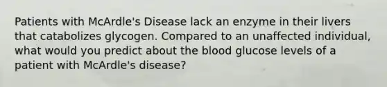 Patients with McArdle's Disease lack an enzyme in their livers that catabolizes glycogen. Compared to an unaffected individual, what would you predict about the blood glucose levels of a patient with McArdle's disease?