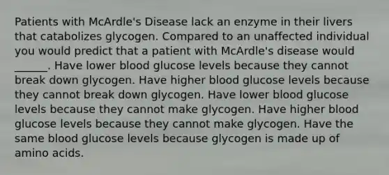 Patients with McArdle's Disease lack an enzyme in their livers that catabolizes glycogen. Compared to an unaffected individual you would predict that a patient with McArdle's disease would ______. Have lower blood glucose levels because they cannot break down glycogen. Have higher blood glucose levels because they cannot break down glycogen. Have lower blood glucose levels because they cannot make glycogen. Have higher blood glucose levels because they cannot make glycogen. Have the same blood glucose levels because glycogen is made up of amino acids.