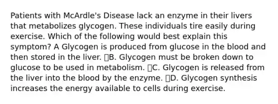 Patients with McArdle's Disease lack an enzyme in their livers that metabolizes glycogen. These individuals tire easily during exercise. Which of the following would best explain this symptom? A Glycogen is produced from glucose in the blood and then stored in the liver. B. Glycogen must be broken down to glucose to be used in metabolism. C. Glycogen is released from the liver into the blood by the enzyme. D. Glycogen synthesis increases the energy available to cells during exercise.