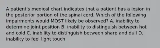 A patient's medical chart indicates that a patient has a lesion in the posterior portion of the spinal cord. Which of the following impairments would MOST likely be observed? A. inability to determine joint position B. inability to distinguish between hot and cold C. inability to distinguish between sharp and dull D. inability to feel light touch