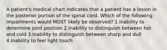 A patient's medical chart indicates that a patient has a lesion in the posterior portion of the spinal cord. Which of the following impairments would MOST likely be observed? 1.Inability to determine joint position 2.Inability to distinguish between hot and cold 3.Inability to distinguish between sharp and dull 4.Inability to feel light touch