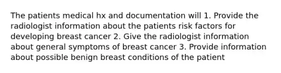 The patients medical hx and documentation will 1. Provide the radiologist information about the patients risk factors for developing breast cancer 2. Give the radiologist information about general symptoms of breast cancer 3. Provide information about possible benign breast conditions of the patient