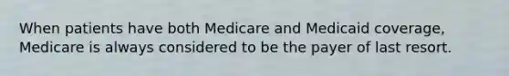 When patients have both Medicare and Medicaid coverage, Medicare is always considered to be the payer of last resort.