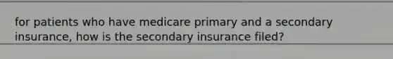 for patients who have medicare primary and a secondary insurance, how is the secondary insurance filed?