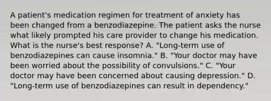 A patient's medication regimen for treatment of anxiety has been changed from a benzodiazepine. The patient asks the nurse what likely prompted his care provider to change his medication. What is the nurse's best response? A. "Long-term use of benzodiazepines can cause insomnia." B. "Your doctor may have been worried about the possibility of convulsions." C. "Your doctor may have been concerned about causing depression." D. "Long-term use of benzodiazepines can result in dependency."