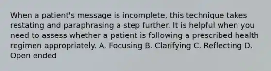 When a patient's message is incomplete, this technique takes restating and paraphrasing a step further. It is helpful when you need to assess whether a patient is following a prescribed health regimen appropriately. A. Focusing B. Clarifying C. Reflecting D. Open ended