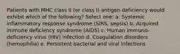 Patients with MHC class II (or class I) antigen deficiency would exhibit which of the following? Select one: a. Systemic inflammatory response syndrome (SIRS, sepsis) b. Acquired immune deficiency syndrome (AIDS) c. Human immuno-deficiency virus (HIV) infection d. Coagulation disorders (hemophilia) e. Persistent bacterial and viral infections