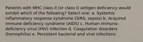 Patients with MHC class II (or class I) antigen deficiency would exhibit which of the following? Select one: a. Systemic inflammatory response syndrome (SIRS, sepsis) b. Acquired immune deficiency syndrome (AIDS) c. Human immuno-deficiency virus (HIV) infection d. Coagulation disorders (hemophilia) e. Persistent bacterial and viral infections