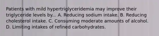 Patients with mild hypertriglyceridemia may improve their triglyceride levels by... A. Reducing sodium intake. B. Reducing cholesterol intake. C. Consuming moderate amounts of alcohol. D. Limiting intakes of refined carbohydrates.