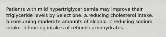 Patients with mild hypertriglyceridemia may improve their triglyceride levels by Select one: a.reducing cholesterol intake. b.consuming moderate amounts of alcohol. c.reducing sodium intake. d.limiting intakes of refined carbohydrates.