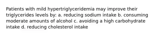 Patients with mild hypertriglyceridemia may improve their triglycerides levels by: a. reducing sodium intake b. consuming moderate amounts of alcohol c. avoiding a high carbohydrate intake d. reducing cholesterol intake