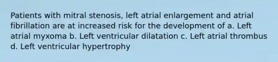 Patients with mitral stenosis, left atrial enlargement and atrial fibrillation are at increased risk for the development of a. Left atrial myxoma b. Left ventricular dilatation c. Left atrial thrombus d. Left ventricular hypertrophy