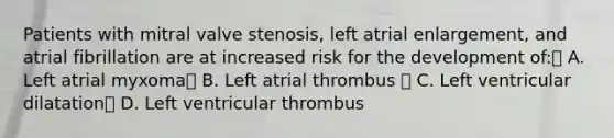 Patients with mitral valve stenosis, left atrial enlargement, and atrial fibrillation are at increased risk for the development of: A. Left atrial myxoma B. Left atrial thrombus  C. Left ventricular dilatation D. Left ventricular thrombus