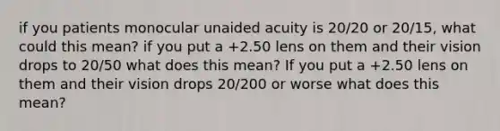 if you patients monocular unaided acuity is 20/20 or 20/15, what could this mean? if you put a +2.50 lens on them and their vision drops to 20/50 what does this mean? If you put a +2.50 lens on them and their vision drops 20/200 or worse what does this mean?