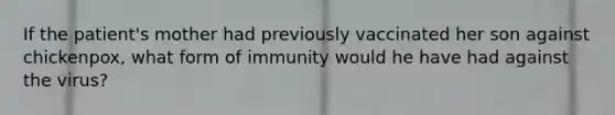 If the patient's mother had previously vaccinated her son against chickenpox, what form of immunity would he have had against the virus?