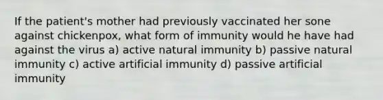 If the patient's mother had previously vaccinated her sone against chickenpox, what form of immunity would he have had against the virus a) active natural immunity b) passive natural immunity c) active artificial immunity d) passive artificial immunity