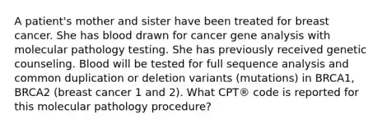 A patient's mother and sister have been treated for breast cancer. She has blood drawn for cancer gene analysis with molecular pathology testing. She has previously received genetic counseling. Blood will be tested for full sequence analysis and common duplication or deletion variants (mutations) in BRCA1, BRCA2 (breast cancer 1 and 2). What CPT® code is reported for this molecular pathology procedure?