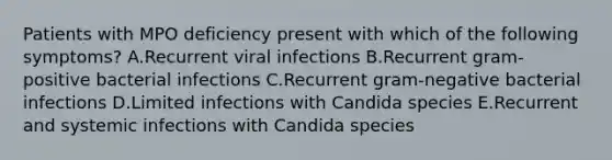 Patients with MPO deficiency present with which of the following symptoms? A.Recurrent viral infections B.Recurrent gram-positive bacterial infections C.Recurrent gram-negative bacterial infections D.Limited infections with Candida species E.Recurrent and systemic infections with Candida species