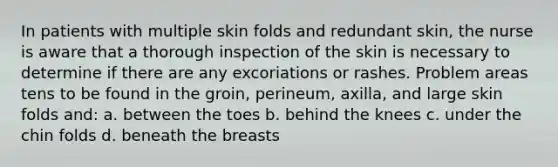 In patients with multiple skin folds and redundant skin, the nurse is aware that a thorough inspection of the skin is necessary to determine if there are any excoriations or rashes. Problem areas tens to be found in the groin, perineum, axilla, and large skin folds and: a. between the toes b. behind the knees c. under the chin folds d. beneath the breasts