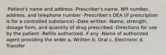 -Patient's name and address -Prescriber's name, NPI number, address, and telephone number -Prescriber's DEA (if prescription is for a controlled substance) -Date written -Name, strength, dosage form, and quantity of drug prescribed -Directions for use by the patient -Refills authorized, if any -Name of authorized agent providing the order a. Written b. Oral c. Electronic d. Transfer