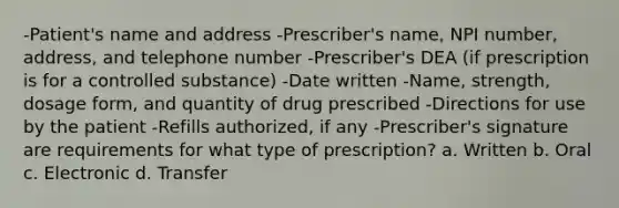 -Patient's name and address -Prescriber's name, NPI number, address, and telephone number -Prescriber's DEA (if prescription is for a controlled substance) -Date written -Name, strength, dosage form, and quantity of drug prescribed -Directions for use by the patient -Refills authorized, if any -Prescriber's signature are requirements for what type of prescription? a. Written b. Oral c. Electronic d. Transfer