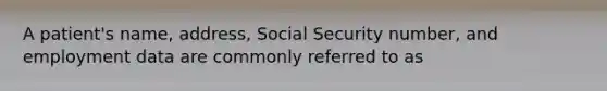 A patient's name, address, Social Security number, and employment data are commonly referred to as