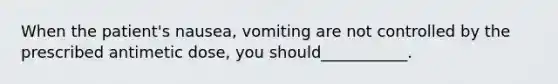 When the patient's nausea, vomiting are not controlled by the prescribed antimetic dose, you should___________.