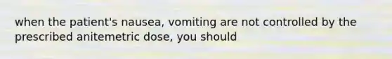 when the patient's nausea, vomiting are not controlled by the prescribed anitemetric dose, you should