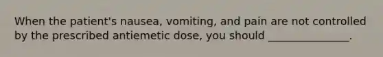 When the patient's nausea, vomiting, and pain are not controlled by the prescribed antiemetic dose, you should _______________.