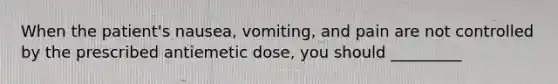 When the patient's nausea, vomiting, and pain are not controlled by the prescribed antiemetic dose, you should _________