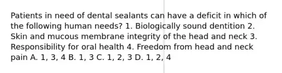 Patients in need of dental sealants can have a deficit in which of the following human needs? 1. Biologically sound dentition 2. Skin and mucous membrane integrity of the head and neck 3. Responsibility for oral health 4. Freedom from head and neck pain A. 1, 3, 4 B. 1, 3 C. 1, 2, 3 D. 1, 2, 4