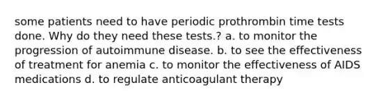 some patients need to have periodic prothrombin time tests done. Why do they need these tests.? a. to monitor the progression of autoimmune disease. b. to see the effectiveness of treatment for anemia c. to monitor the effectiveness of AIDS medications d. to regulate anticoagulant therapy