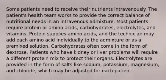 Some patients need to receive their nutrients intravenously. The patient's health team works to provide the correct balance of nutritional needs in an intravenous admixture. Most patients require protein or amino acids, carbohydrates, electrolytes, and vitamins. Protein supplies amino acids, and the technician may add each amino acid individually to the admixture or as a premixed solution. Carbohydrates often come in the form of dextrose. Patients who have kidney or liver problems will require a different protein mix to protect their organs. Electrolytes are provided in the form of salts like sodium, potassium, magnesium, and chloride, which may be adjusted for each patient.