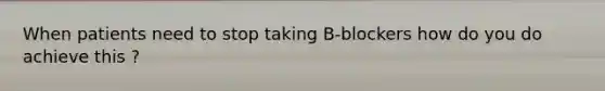 When patients need to stop taking B-blockers how do you do achieve this ?