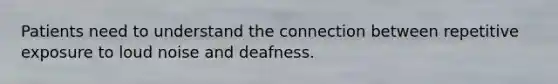 Patients need to understand the connection between repetitive exposure to loud noise and deafness.