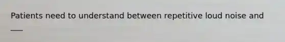 Patients need to understand between repetitive loud noise and ___
