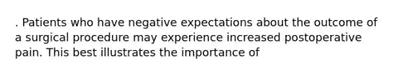 . Patients who have negative expectations about the outcome of a surgical procedure may experience increased postoperative pain. This best illustrates the importance of