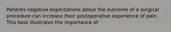 Patients negative expectations about the outcome of a surgical procedure can increase their postoperative experience of pain. This best illustrates the importance of