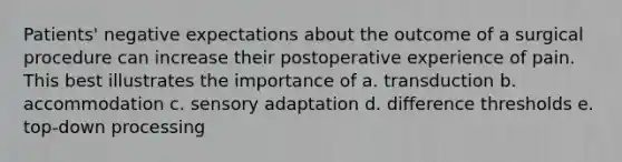 Patients' negative expectations about the outcome of a surgical procedure can increase their postoperative experience of pain. This best illustrates the importance of a. transduction b. accommodation c. sensory adaptation d. difference thresholds e. top-down processing