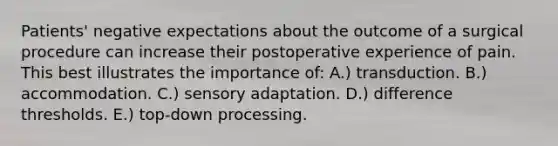 Patients' negative expectations about the outcome of a surgical procedure can increase their postoperative experience of pain. This best illustrates the importance of: A.) transduction. B.) accommodation. C.) sensory adaptation. D.) difference thresholds. E.) top-down processing.