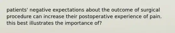 patients' negative expectations about the outcome of surgical procedure can increase their postoperative experience of pain. this best illustrates the importance of?